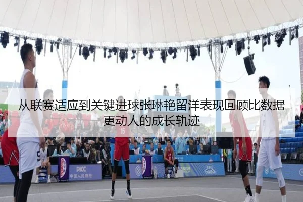 从联赛适应到关键进球张琳艳留洋表现回顾比数据更动人的成长轨迹