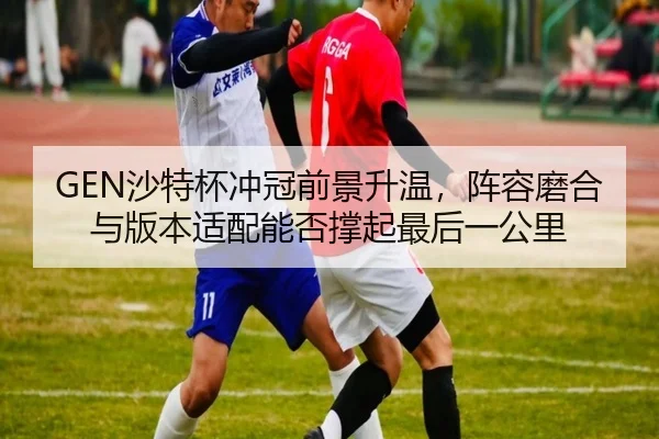 GEN沙特杯冲冠前景升温，阵容磨合与版本适配能否撑起最后一公里