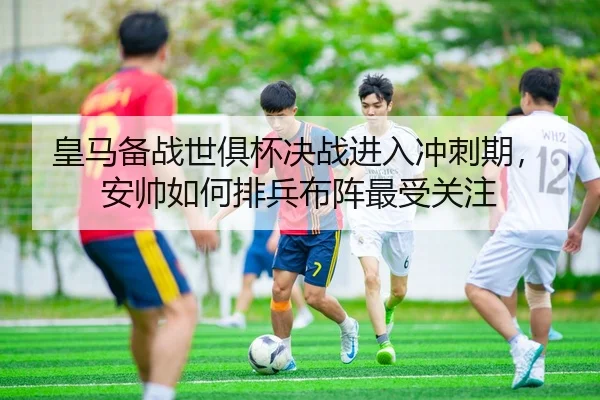 皇马备战世俱杯决战进入冲刺期，安帅如何排兵布阵最受关注